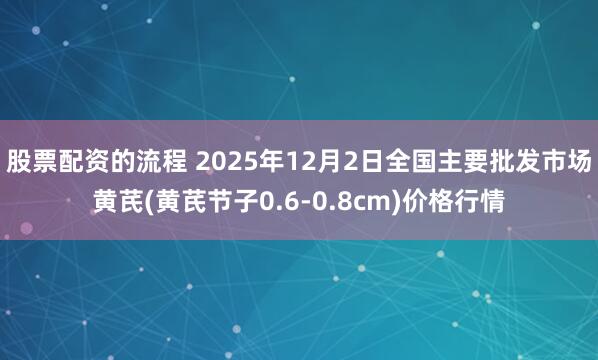 股票配资的流程 2025年12月2日全国主要批发市场黄芪(黄芪节子0.6-0.8cm)价格行情