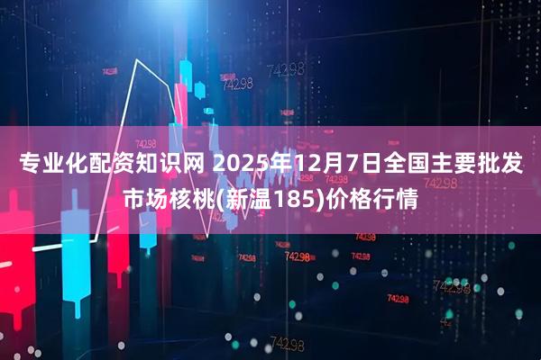 专业化配资知识网 2025年12月7日全国主要批发市场核桃(新温185)价格行情