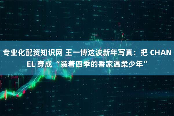 专业化配资知识网 王一博这波新年写真：把 CHANEL 穿成 “装着四季的香家温柔少年”