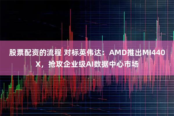 股票配资的流程 对标英伟达：AMD推出MI440X，抢攻企业级AI数据中心市场
