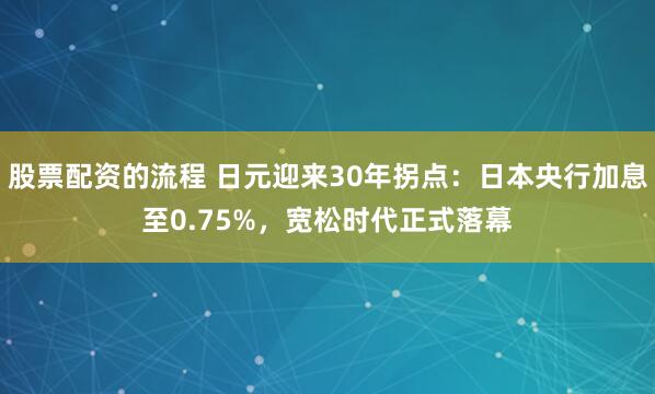 股票配资的流程 日元迎来30年拐点：日本央行加息至0.75%，宽松时代正式落幕