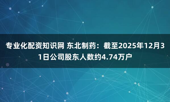 专业化配资知识网 东北制药：截至2025年12月31日公司股东人数约4.74万户