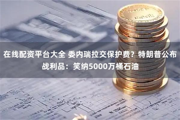在线配资平台大全 委内瑞拉交保护费？特朗普公布战利品：笑纳5000万桶石油