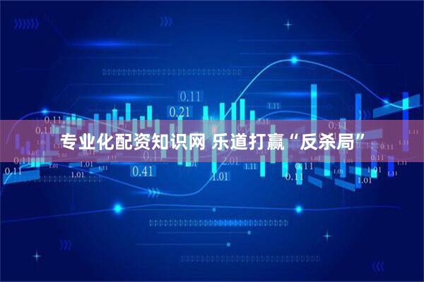 专业化配资知识网 乐道打赢“反杀局”