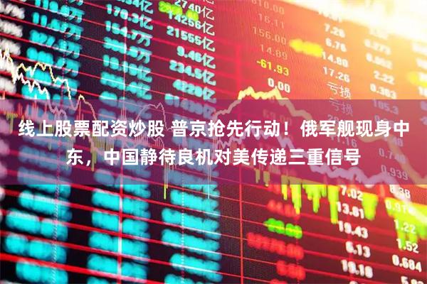 线上股票配资炒股 普京抢先行动！俄军舰现身中东，中国静待良机对美传递三重信号