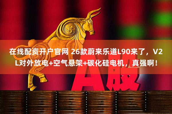 在线配资开户官网 26款蔚来乐道L90来了，V2L对外放电+空气悬架+碳化硅电机，真强啊！
