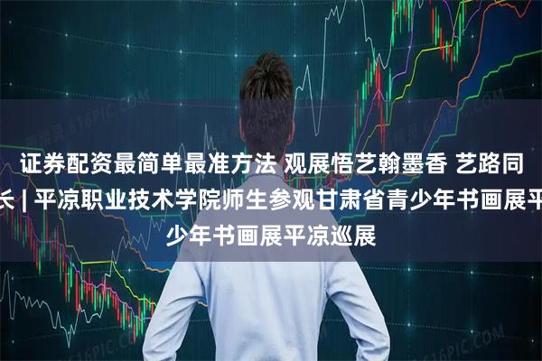 证券配资最简单最准方法 观展悟艺翰墨香 艺路同行共成长 | 平凉职业技术学院师生参观甘肃省青少年书画展平凉巡展
