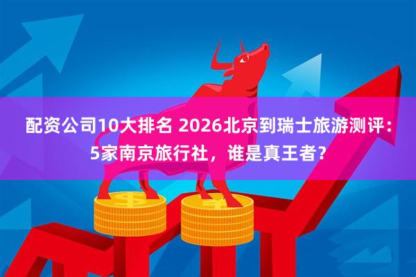 配资公司10大排名 2026北京到瑞士旅游测评：5家南京旅行社，谁是真王者？