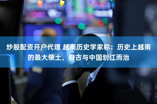 炒股配资开户代理 越南历史学家称：历史上越南的最大领土，自古与中国划江而治