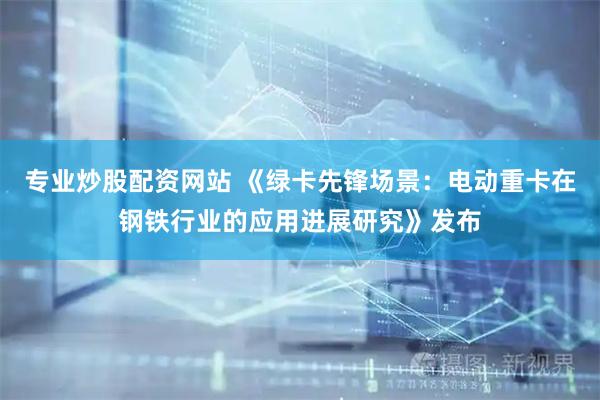专业炒股配资网站 《绿卡先锋场景：电动重卡在钢铁行业的应用进展研究》发布