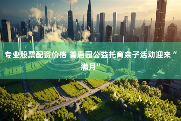 专业股票配资价格 普惠园公益托育亲子活动迎来“满月”